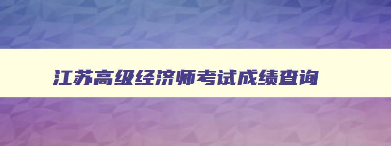 江苏高级经济师考试成绩查询,江苏高级经济师考试成绩