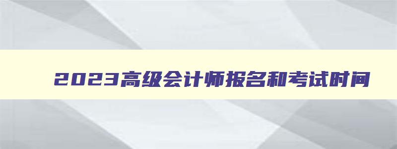 2023高级会计师报名和考试时间,2023年高级会计师什么时候报名