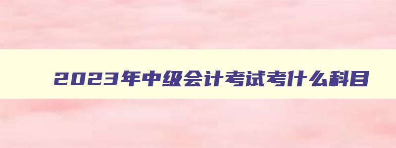 2023年中级会计考试考什么科目,2023年中级会计职称考几门啊