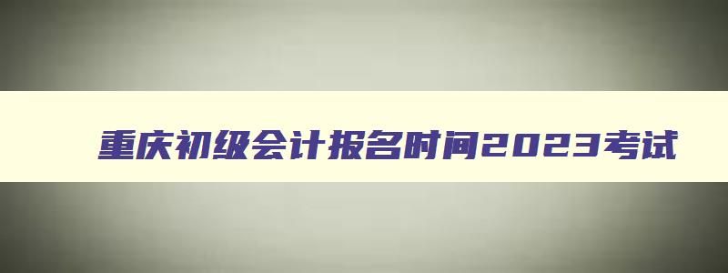 重庆初级会计报名时间2023考试