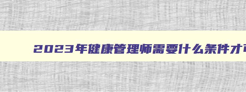 2023年健康管理师需要什么条件才可以考中级证书,2023年健康管理师需要什么条件才可以考中级