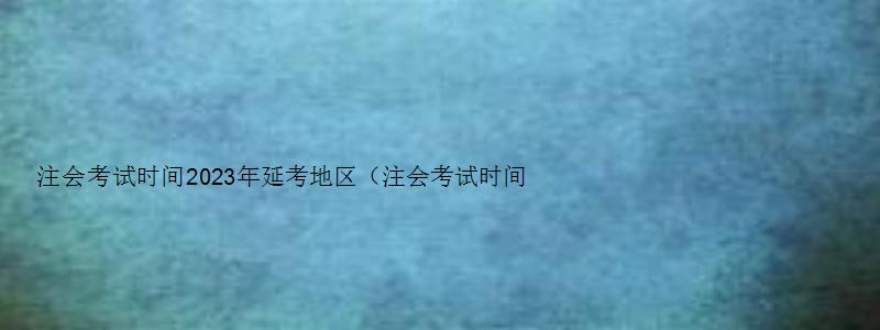 注会考试时间2023年延考地区（注会考试时间2023年延期）