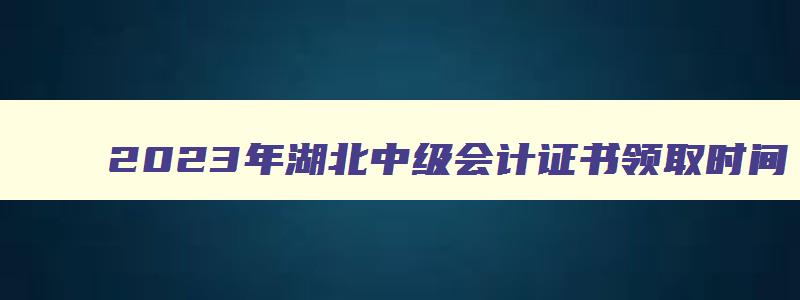 2023年湖北中级会计证书领取时间,2023年湖北省中级会计证书什么时候发证