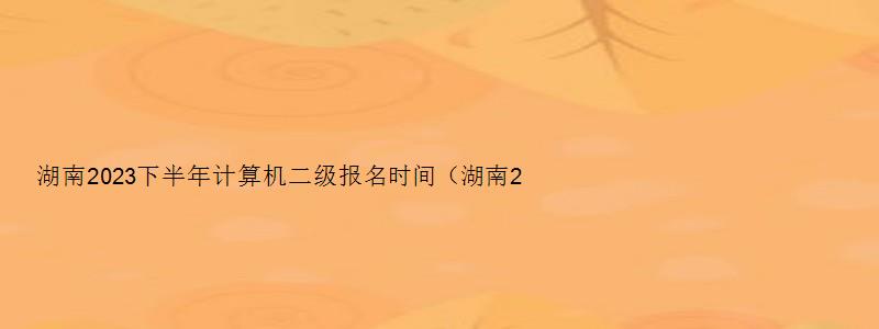 湖南2023下半年计算机二级报名时间（湖南2023计算机二级报名时间上半年）