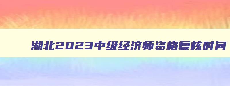 湖北2023中级经济师资格复核时间