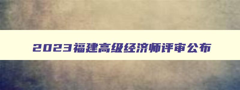 2023福建高级经济师评审公布,福建高级经济师报名入口官网
