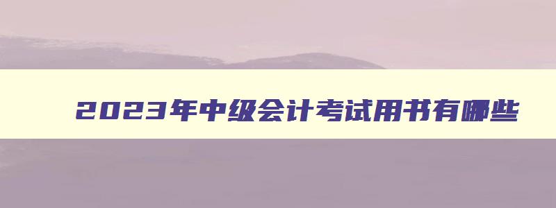 2023年中级会计考试用书有哪些,2023年中级会计考试用书