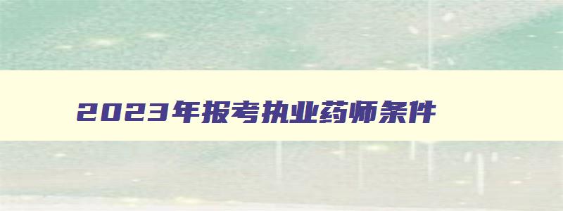 2023年报考执业药师条件,2023年执业药师报考年限规定