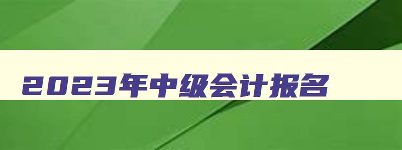 2023年中级会计报名,2023年中级会计报名费用是多少钱