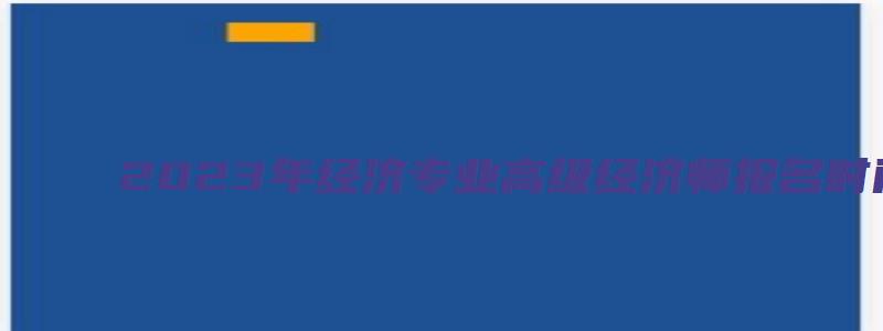 2023年经济专业高级经济师报名时间预计将在4月初开始（2023年高级经济师考试报名时间）