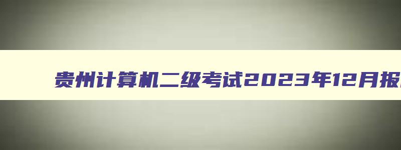 贵州计算机二级考试2023年12月报名时间,贵州计算机二级报名时间2023年12月份