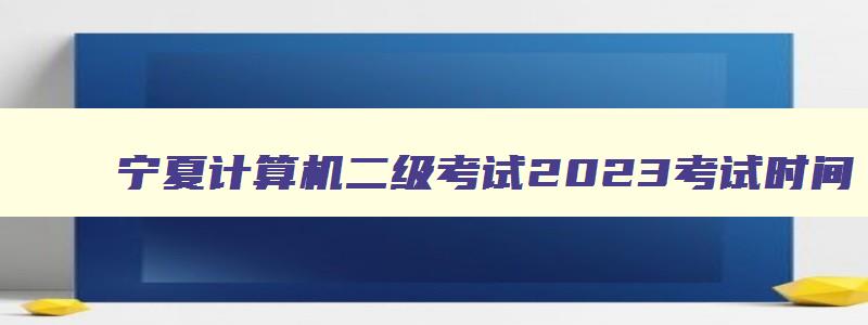 宁夏计算机二级考试2023考试时间,宁夏计算机二级考试时间报名和考试时间