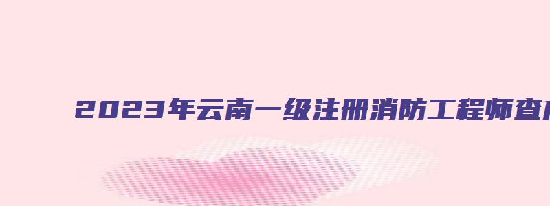 2023年云南一级注册消防工程师查成绩官网入口（云南省一级消防工程师成绩）