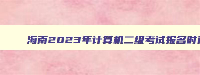 海南2023年计算机二级考试报名时间,2023海南计算机二级考试报名时间