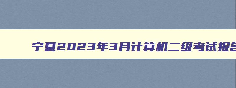 宁夏2023年3月计算机二级考试报名时间（宁夏2023年3月计算机二级报名时间）