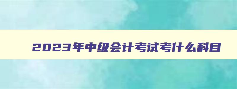 2023年中级会计考试考什么科目,2023年中级会计职称考试考几门