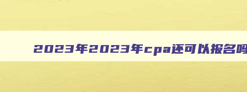 2023年2023年cpa还可以报名吗