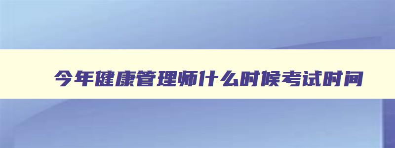 今年健康管理师什么时候考试时间,今年的健康管理师考试是什么时候