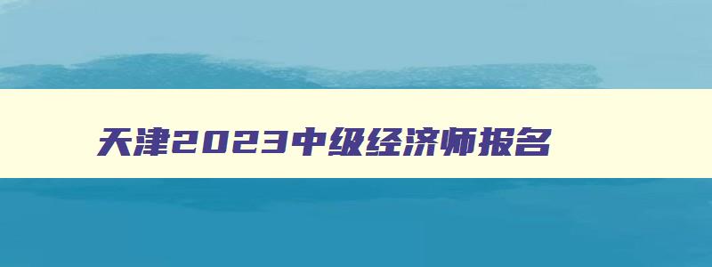 天津2023中级经济师报名