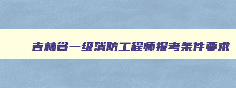 吉林省一级消防工程师报考条件要求,吉林省一级消防工程师报考条件