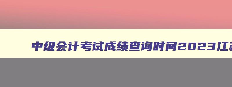 中级会计考试成绩查询时间2023江苏省,中级会计考试成绩查询时间2023江苏