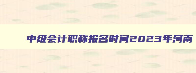 中级会计职称报名时间2023年河南,中级会计职称报名时间2023