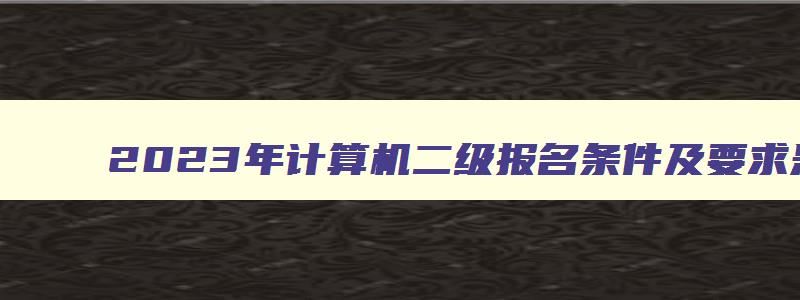 2023年计算机二级报名条件及要求是什么,2023年计算机二级报名条件及要求