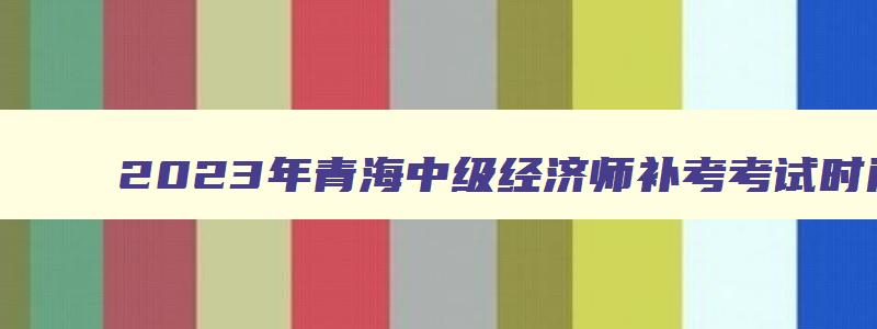 2023年青海中级经济师补考考试时间表