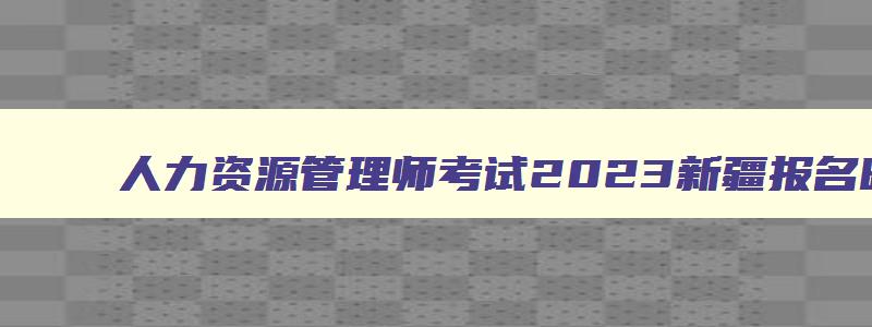 人力资源管理师考试2023新疆报名时间及相关信息