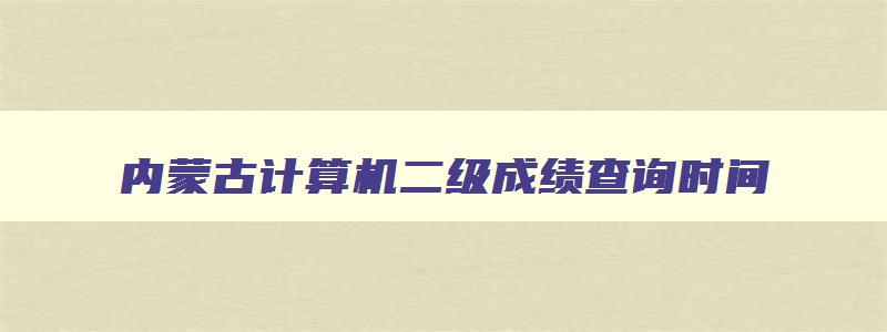 内蒙古计算机二级成绩查询时间,内蒙古计算机二级考试成绩查询