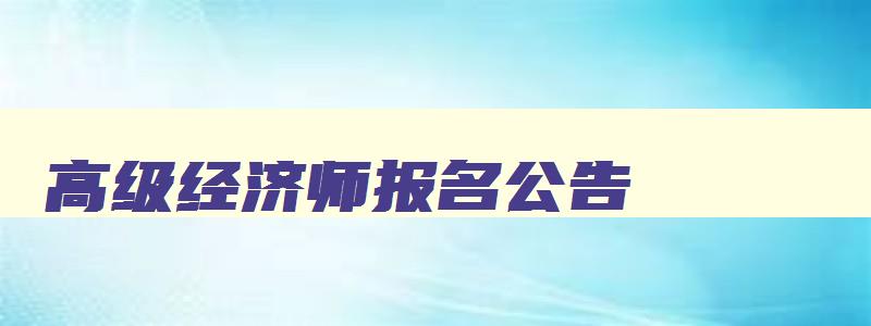 高级经济师报名公告,2023年高级经济师证考试报名官网