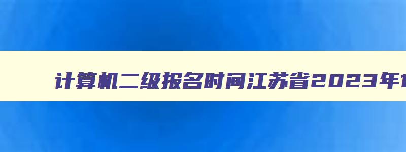 计算机二级报名时间江苏省2023年12月（计算机二级报名时间2023年下半年江苏）