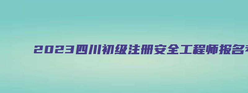 2023四川初级注册安全工程师报名考试时间（四川初级注册安全工程师报名时间2023）
