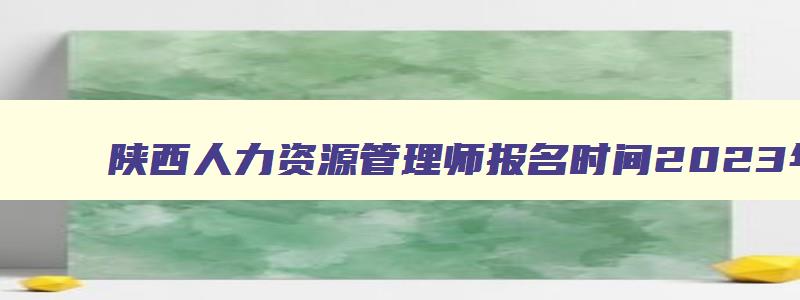 陕西人力资源管理师报名时间2023年,陕西人力资源管理师报名时间2023