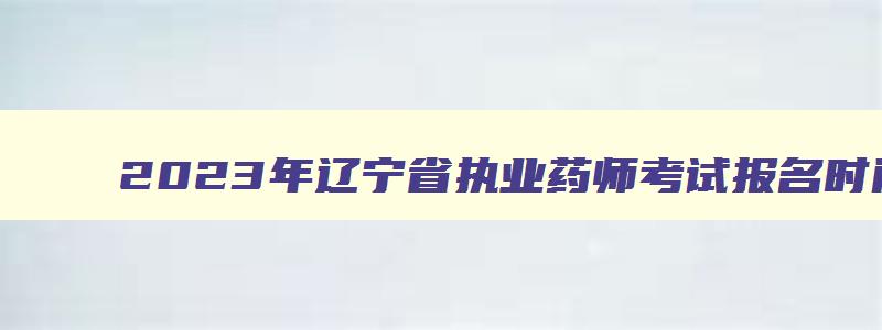 2023年辽宁省执业药师考试报名时间,2023辽宁执业药师报名时间