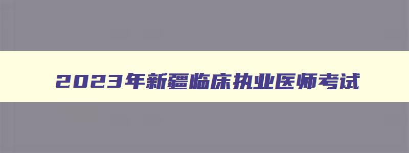 2023年新疆临床执业医师考试,2023年新疆临床执业医师考试时间