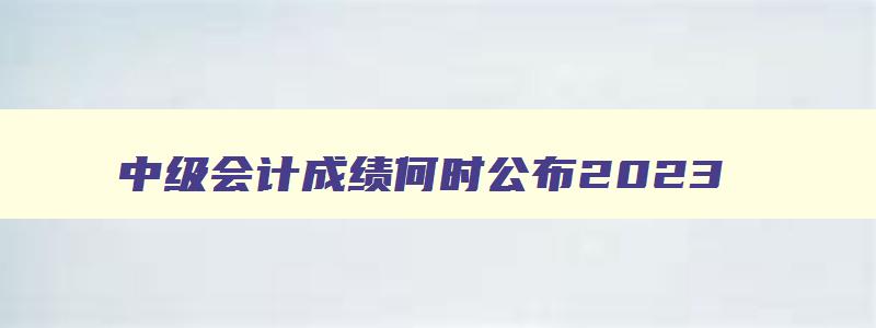 中级会计成绩何时公布2023