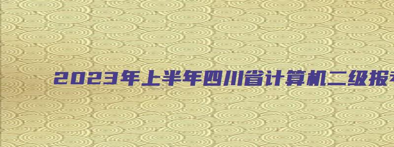 2023年上半年四川省计算机二级报考时间（四川2023计算机二级3月报名时间）