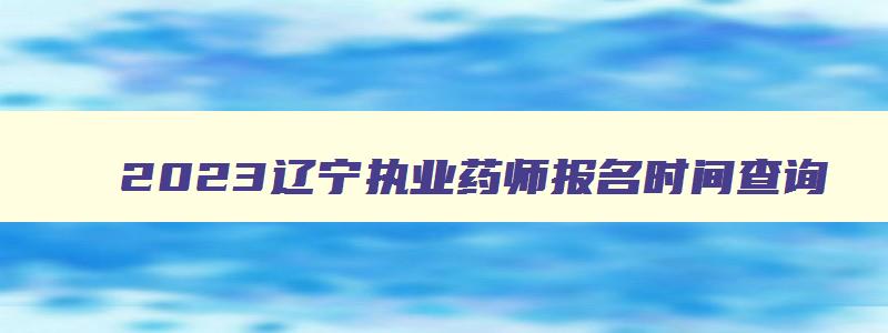 2023辽宁执业药师报名时间查询,2023辽宁执业药师报名时间