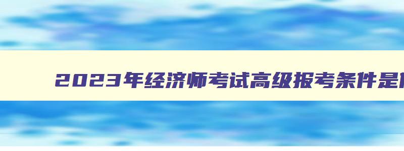 2023年经济师考试高级报考条件是什么呢,2023年经济师考试高级报考条件是什么