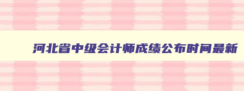 河北省中级会计师成绩公布时间最新,河北省中级会计师成绩公布时间