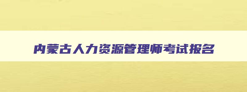 内蒙古人力资源管理师考试报名,2023内蒙古人力资源管理师报名入口