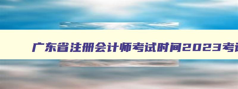 广东省注册会计师考试时间2023考试时间,广东省注册会计师成绩查询时间