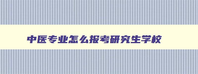 中医专业怎么报考研究生学校,中医专业怎么报考研究生