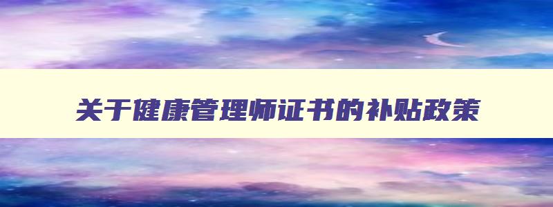 关于健康管理师证书的补贴政策,2023年健康管理师证怎么领取补贴