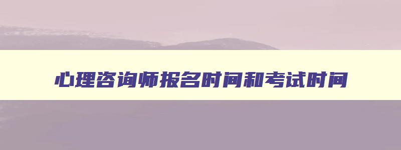 心理咨询师报名时间和考试时间,2023心理咨询师报名和考试时间