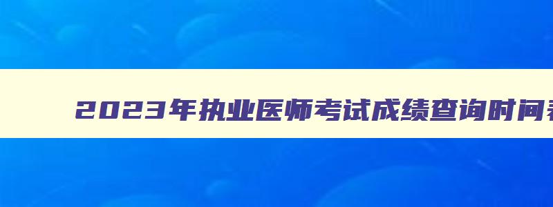 2023年执业医师考试成绩查询时间表