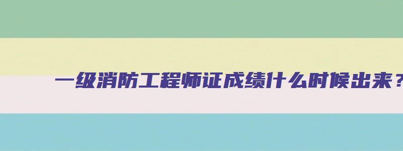 一级消防工程师证成绩什么时候出来？成绩怎么查询？（一级消防工程师成绩什么时候开始查询）