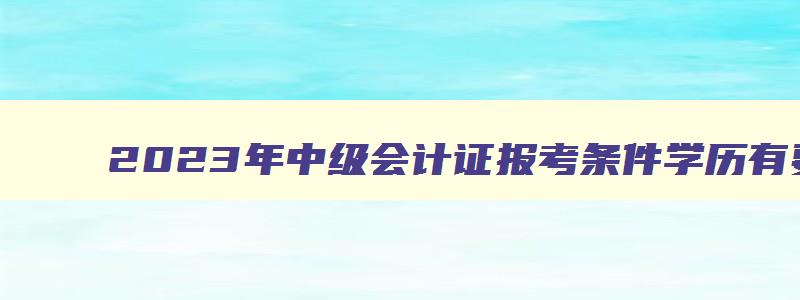 2023年中级会计证报考条件学历有要求吗,2023年中级会计证报考条件学历有要求吗