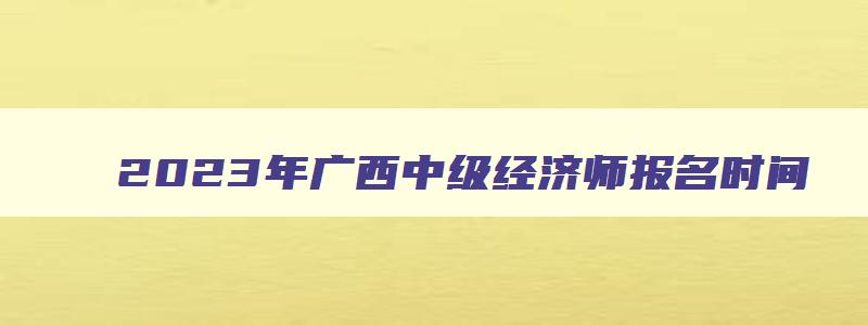 2023年广西中级经济师报名时间,2023年广西中级经济师成绩查询时间